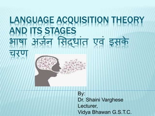 LANGUAGE ACQUISITION THEORY
AND ITS STAGES
भाषा अर्जन सिद्ाांत एवां इिके
चरण
By:
Dr. Shaini Varghese
Lecturer,
Vidya Bhawan G.S.T.C.
 