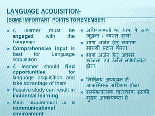 LANGUAGE ACQUISITION-
(SOME IMPORTANT POINTS TO REMEMBER)
 A learner must be
engaged with the
Language
 Comprehensive input is
best for Language
acquisition
 A learner should find
opportunities for
language acquisition and
take advantage of them
 Passive study can result in
incidental learning
 Main requirement is a
communicational
environment
 अध्गिकताज का भाषा के िाथ
र्ूझना / व्यस्त रहना
 भाषा अर्जन हेतु व्यािक
िािग्री प्रदान करना
 भाषा अर्जन हेतु अविर
खोर्ना एवां उनिे लाभार्न्वत
होना
 तनर्टिय अध्ययन िे
आकर्स्िक अध्गि होना
 िम्प्प्रेश्नात्िक वातावरण इिकी
िुख्य आवश्यकता हे
 