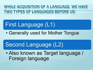 WHILE ACQUISITION OF A LANGUAGE, WE HAVE
TWO TYPES OF LANGUAGES BEFORE US:
First Language (L1)
• Generally used for Mother Tongue
Second Language (L2)
• Also known as Target language /
Foreign language
 