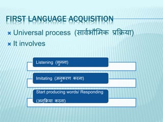 FIRST LANGUAGE ACQUISITION
 Universal process (िावजभौसिक प्रक्रिया)
 It involves
Listening (िुनना)
Imitating (अनुकरण करना)
Start producing words/ Responding
(अनुक्रिया करना)
 