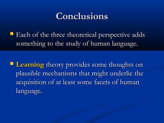 Conclusions
   Each of the three theoretical perspective adds
    something to the study of human language.

   Learning theory provides some thoughts on
    plausible mechanisms that might underlie the
    acquisition of at least some facets of human
    language.
 