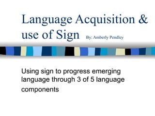 Language Acquisition & use of Sign  By: Amberly Pendley Using sign to progress emerging language through 3 of 5 language components   