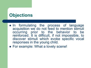 Objections
 In formulating the process of language
acquisition we do not feed to mention stimuli
occurring prior to the behavior to be
reinforced. It is difficult, if not impossible, to
discover stimuli which evoke specific vocal
responses in the young child.
 For example: What a lovely scene!
 