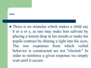 ***
 There is no stimulus which makes a child say
b or a or e, as one may make him salivate by
placing a lemon drop in his mouth or make his
pupils contract by shining a light into his eyes.
The raw responses from which verbal
behavior is constructed are not "elicited." In
order to reinforce a given response we simply
wait until it occurs.
 