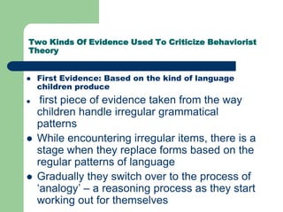 Two Kinds Of Evidence Used To Criticize Behaviorist
Theory
 First Evidence: Based on the kind of language
children produce
 first piece of evidence taken from the way
children handle irregular grammatical
patterns
 While encountering irregular items, there is a
stage when they replace forms based on the
regular patterns of language
 Gradually they switch over to the process of
„analogy‟ – a reasoning process as they start
working out for themselves
 