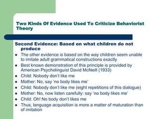 Two Kinds Of Evidence Used To Criticize Behaviorist
Theory
Second Evidence: Based on what children do not
produce
 The other evidence is based on the way children seem unable
to imitate adult grammatical constructions exactly
 Best known demonstration of this principle is provided by
American Psycholinguist David McNeill (1933)
 Child: Nobody don‟t like me
 Mother: No, say „no body likes me‟
 Child: Nobody don‟t like me (eight repetitions of this dialogue)
 Mother: No, now listen carefully: say „no body likes me‟
 Child: Oh! No body don‟t likes me
 Thus, language acquisition is more a matter of maturation than
of imitation
 