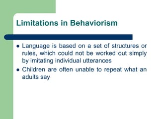 Limitations in Behaviorism
 Language is based on a set of structures or
rules, which could not be worked out simply
by imitating individual utterances
 Children are often unable to repeat what an
adults say
 