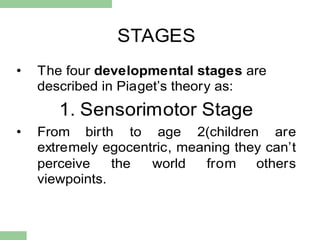 STAGES
• The four developmental stages are
described in Piaget‟s theory as:
1. Sensorimotor Stage
• From birth to age 2(children are
extremely egocentric, meaning they can‟t
perceive the world from others
viewpoints.
 