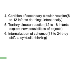 4. Cordition of secondary circular recation(8
to 12 infants do things intentionally)
5. Tertiary circular reaction(12 to 18 infants
explore new possibilities of objects)
6. Internalization of schemes(18 to 24 they
shift to symbolic thinking)
 
