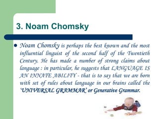 3. Noam Chomsky
 Noam Chomsky is perhaps the best known and the most
influential linguist of the second half of the Twentieth
Century. He has made a number of strong claims about
language : in particular, he suggests that LANGUAGE IS
AN INNATE ABILITY - that is to say that we are born
with set of rules about language in our brains called the
„UNIVERSAL GRAMMAR‟ or Generative Grammar.
 
