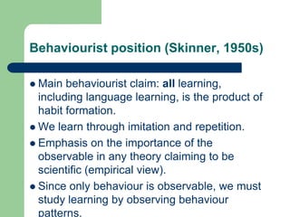 Behaviourist position (Skinner, 1950s)
 Main behaviourist claim: all learning,
including language learning, is the product of
habit formation.
 We learn through imitation and repetition.
 Emphasis on the importance of the
observable in any theory claiming to be
scientific (empirical view).
 Since only behaviour is observable, we must
study learning by observing behaviour
patterns.
 