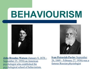 BEHAVIOURISM
John Broadus Watson (January 9, 1878 –
September 25, 1958) an American
psychologist who established the
psychological school of behaviorism.
Ivan Petrovich Pavlov September
26, 1849 – February 27, 1936) was a
famous Russian physiologist
 