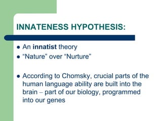 INNATENESS HYPOTHESIS:
 An innatist theory
 “Nature” over “Nurture”
 According to Chomsky, crucial parts of the
human language ability are built into the
brain – part of our biology, programmed
into our genes
 