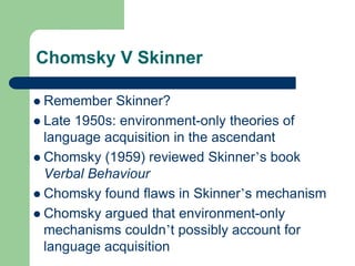 Chomsky V Skinner
 Remember Skinner?
 Late 1950s: environment-only theories of
language acquisition in the ascendant
 Chomsky (1959) reviewed Skinner‟s book
Verbal Behaviour
 Chomsky found flaws in Skinner‟s mechanism
 Chomsky argued that environment-only
mechanisms couldn‟t possibly account for
language acquisition
 