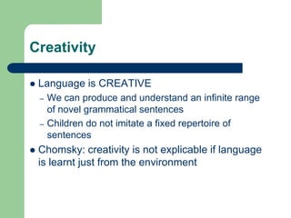 Creativity
 Language is CREATIVE
– We can produce and understand an infinite range
of novel grammatical sentences
– Children do not imitate a fixed repertoire of
sentences
 Chomsky: creativity is not explicable if language
is learnt just from the environment
 