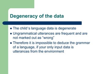 Degeneracy of the data
 The child‟s language data is degenerate
 Ungrammatical utterances are frequent and are
not marked out as “wrong”
 Therefore it is impossible to deduce the grammar
of a language, if your only input data is
utterances from the environment
 