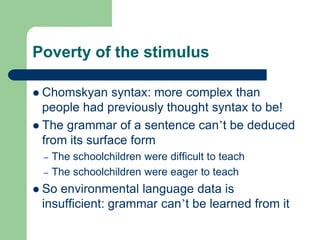 Poverty of the stimulus
 Chomskyan syntax: more complex than
people had previously thought syntax to be!
 The grammar of a sentence can‟t be deduced
from its surface form
– The schoolchildren were difficult to teach
– The schoolchildren were eager to teach
 So environmental language data is
insufficient: grammar can‟t be learned from it
 