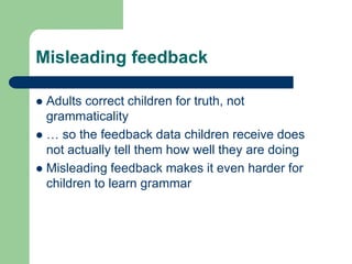 Misleading feedback
 Adults correct children for truth, not
grammaticality
 … so the feedback data children receive does
not actually tell them how well they are doing
 Misleading feedback makes it even harder for
children to learn grammar
 