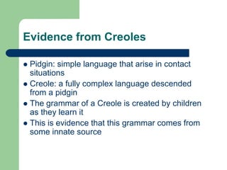 Evidence from Creoles
 Pidgin: simple language that arise in contact
situations
 Creole: a fully complex language descended
from a pidgin
 The grammar of a Creole is created by children
as they learn it
 This is evidence that this grammar comes from
some innate source
 