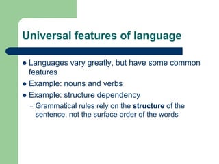 Universal features of language
 Languages vary greatly, but have some common
features
 Example: nouns and verbs
 Example: structure dependency
– Grammatical rules rely on the structure of the
sentence, not the surface order of the words
 