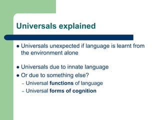 Universals explained
 Universals unexpected if language is learnt from
the environment alone
 Universals due to innate language
 Or due to something else?
– Universal functions of language
– Universal forms of cognition
 