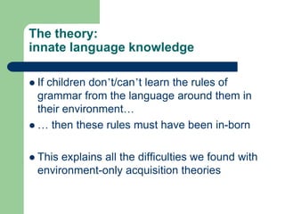 The theory:
innate language knowledge
 If children don‟t/can‟t learn the rules of
grammar from the language around them in
their environment…
 … then these rules must have been in-born
 This explains all the difficulties we found with
environment-only acquisition theories
 
