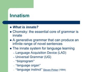 Innatism
 What is innate?
 Chomsky: the essential core of grammar is
innate
 A generative grammar that can produce an
infinite range of novel sentences
 The innate system for language learning
– Language Acquisition Device (LAD)
– Universal Grammar (UG)
– “bioprogram”
– “language organ”
– “language instinct” Steven Pinker (1994)
 