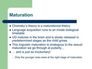 Maturation
 Chomsky‟s theory is a maturationist theory
 Language acquisition runs to an innate biological
timetable
 UG matures in the brain and is slowly released in
predetermined stages as the child grows
 This linguistic maturation is analogous to the sexual
maturation we go through at puberty…
 … and is just as involuntary!
– Only the younger ones were at the right stage of maturation
 