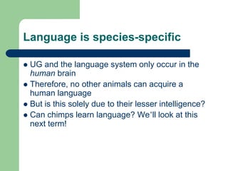 Language is species-specific
 UG and the language system only occur in the
human brain
 Therefore, no other animals can acquire a
human language
 But is this solely due to their lesser intelligence?
 Can chimps learn language? We‟ll look at this
next term!
 