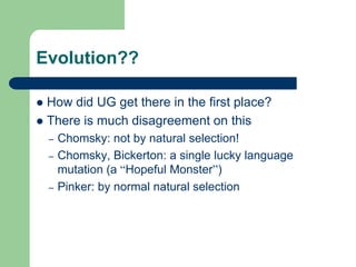 Evolution??
 How did UG get there in the first place?
 There is much disagreement on this
– Chomsky: not by natural selection!
– Chomsky, Bickerton: a single lucky language
mutation (a “Hopeful Monster”)
– Pinker: by normal natural selection
 