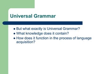 Universal Grammar
 But what exactly is Universal Grammar?
 What knowledge does it contain?
 How does it function in the process of language
acquisition?
 