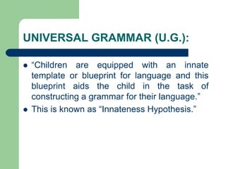 UNIVERSAL GRAMMAR (U.G.):
 “Children are equipped with an innate
template or blueprint for language and this
blueprint aids the child in the task of
constructing a grammar for their language.”
 This is known as “Innateness Hypothesis.”
 
