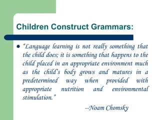 Children Construct Grammars:
 “Language learning is not really something that
the child does; it is something that happens to the
child placed in an appropriate environment much
as the child‟s body grows and matures in a
predetermined way when provided with
appropriate nutrition and environmental
stimulation.”
--Noam Chomsky
 