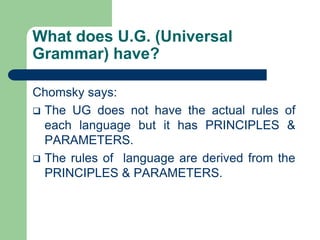 What does U.G. (Universal
Grammar) have?
Chomsky says:
 The UG does not have the actual rules of
each language but it has PRINCIPLES &
PARAMETERS.
 The rules of language are derived from the
PRINCIPLES & PARAMETERS.
 