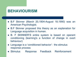 BEHAVIOURISM
 B.F Skinner (March 20,1904-August 18,1990) was an
American Psychologist.
 B.F Skinner proposed this theory as an explanation for
Language acquisition in human.
 B. F SKINNER‟S entire system is based on operant
conditioning (learning's a function of change in overt
behaviour)
 Language is a „conditioned behavior‟: the stimulus
response process
 Stimulus Response Feedback Reinforcement
 