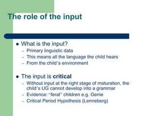 The role of the input
 What is the input?
– Primary linguistic data
– This means all the language the child hears
– From the child‟s environment
 The input is critical
– Without input at the right stage of maturation, the
child‟s UG cannot develop into a grammar
– Evidence: “feral” children e.g. Genie
– Critical Period Hypothesis (Lenneberg)
 