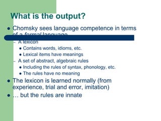 What is the output?
 Chomsky sees language competence in terms
of a formal language
– A lexicon
 Contains words, idioms, etc.
 Lexical items have meanings
– A set of abstract, algebraic rules
 Including the rules of syntax, phonology, etc.
 The rules have no meaning
 The lexicon is learned normally (from
experience, trial and error, imitation)
 … but the rules are innate
 