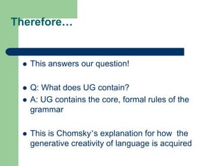 Therefore…
 This answers our question!
 Q: What does UG contain?
 A: UG contains the core, formal rules of the
grammar
 This is Chomsky‟s explanation for how the
generative creativity of language is acquired
 