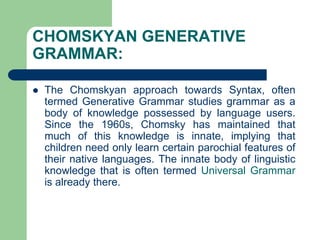 CHOMSKYAN GENERATIVE
GRAMMAR:
 The Chomskyan approach towards Syntax, often
termed Generative Grammar studies grammar as a
body of knowledge possessed by language users.
Since the 1960s, Chomsky has maintained that
much of this knowledge is innate, implying that
children need only learn certain parochial features of
their native languages. The innate body of linguistic
knowledge that is often termed Universal Grammar
is already there.
 