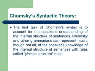Chomsky’s Syntactic Theory:
 The first task of Chomsky's syntax is to
account for the speaker's understanding of
the internal structure of sentences. Chomsky
and other grammarians can represent much,
though not all, of the speaker's knowledge of
the internal structure of sentences with rules
called "phrase structure" rules.
 