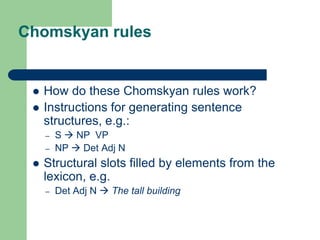 Chomskyan rules
 How do these Chomskyan rules work?
 Instructions for generating sentence
structures, e.g.:
– S  NP VP
– NP  Det Adj N
 Structural slots filled by elements from the
lexicon, e.g.
– Det Adj N  The tall building
 