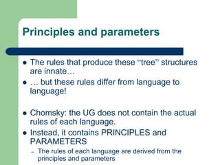 Principles and parameters
 The rules that produce these “tree” structures
are innate…
 … but these rules differ from language to
language!
 Chomsky: the UG does not contain the actual
rules of each language.
 Instead, it contains PRINCIPLES and
PARAMETERS
– The rules of each language are derived from the
principles and parameters
 