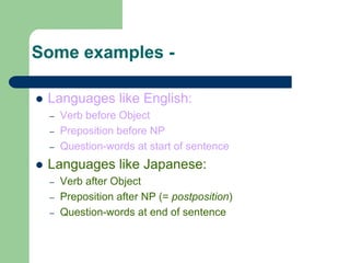 Some examples -
 Languages like English:
– Verb before Object
– Preposition before NP
– Question-words at start of sentence
 Languages like Japanese:
– Verb after Object
– Preposition after NP (= postposition)
– Question-words at end of sentence
 