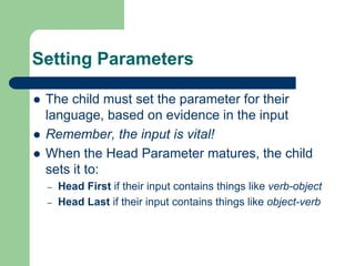 Setting Parameters
 The child must set the parameter for their
language, based on evidence in the input
 Remember, the input is vital!
 When the Head Parameter matures, the child
sets it to:
– Head First if their input contains things like verb-object
– Head Last if their input contains things like object-verb
 