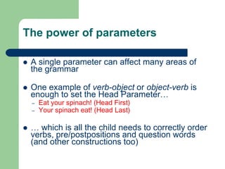 The power of parameters
 A single parameter can affect many areas of
the grammar
 One example of verb-object or object-verb is
enough to set the Head Parameter…
– Eat your spinach! (Head First)
– Your spinach eat! (Head Last)
 … which is all the child needs to correctly order
verbs, pre/postpositions and question words
(and other constructions too)
 