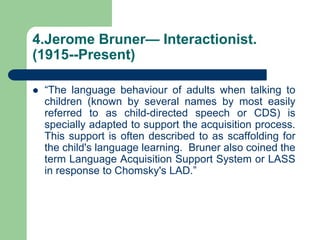 4.Jerome Bruner— Interactionist.
(1915--Present)
 “The language behaviour of adults when talking to
children (known by several names by most easily
referred to as child-directed speech or CDS) is
specially adapted to support the acquisition process.
This support is often described to as scaffolding for
the child's language learning. Bruner also coined the
term Language Acquisition Support System or LASS
in response to Chomsky's LAD.”
 