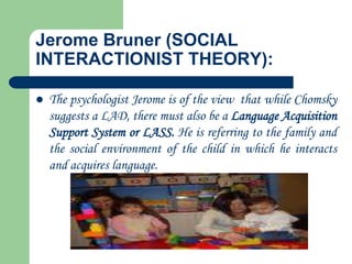 Jerome Bruner (SOCIAL
INTERACTIONIST THEORY):
 The psychologist Jerome is of the view that while Chomsky
suggests a LAD, there must also be a Language Acquisition
Support System or LASS. He is referring to the family and
the social environment of the child in which he interacts
and acquires language.
 