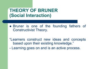 THEORY OF BRUNER
(Social Interaction)
 Bruner is one of the founding fathers of
Constructivist Theory.
“Learners construct new ideas and concepts
based upon their existing knowledge.”
- Learning goes on and is an active process.
 