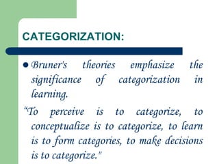 CATEGORIZATION:
 Bruner's theories emphasize the
significance of categorization in
learning.
“To perceive is to categorize, to
conceptualize is to categorize, to learn
is to form categories, to make decisions
is to categorize."
 