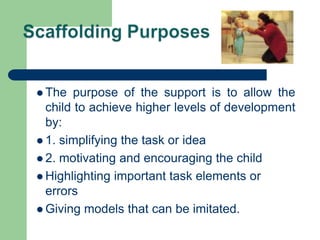  The purpose of the support is to allow the
child to achieve higher levels of development
by:
 1. simplifying the task or idea
 2. motivating and encouraging the child
 Highlighting important task elements or
errors
 Giving models that can be imitated.
 